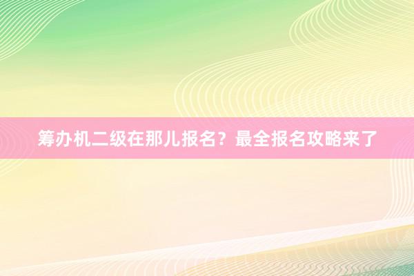 筹办机二级在那儿报名？最全报名攻略来了