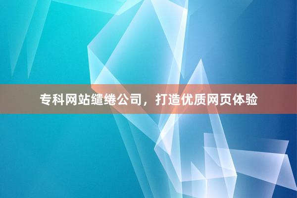 专科网站缱绻公司，打造优质网页体验