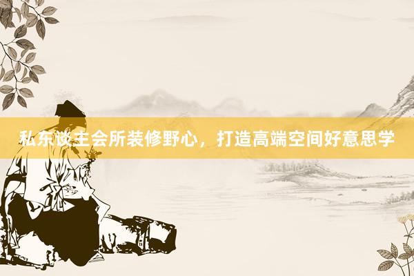 私东谈主会所装修野心，打造高端空间好意思学