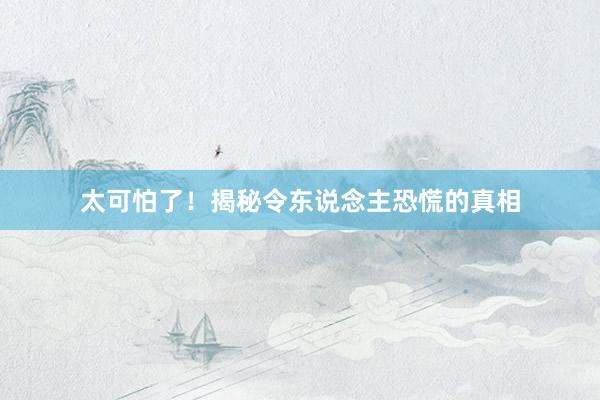 太可怕了！揭秘令东说念主恐慌的真相