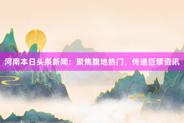 河南本日头条新闻：聚焦腹地热门，传递巨擘资讯
