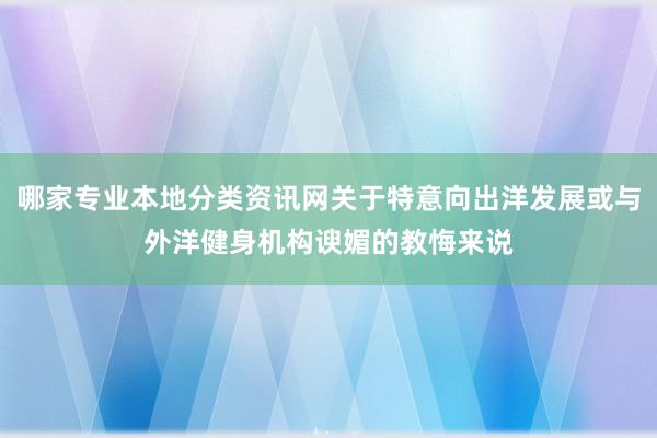 哪家专业本地分类资讯网关于特意向出洋发展或与外洋健身机构谀媚的教悔来说